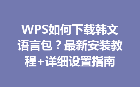 WPS如何下载韩文语言包？最新安装教程+详细设置指南 一